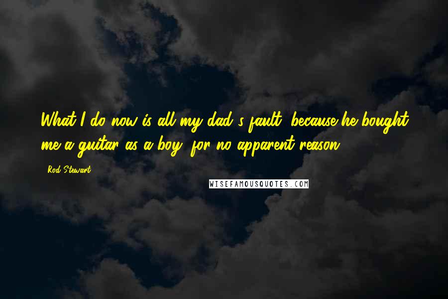 Rod Stewart Quotes: What I do now is all my dad's fault, because he bought me a guitar as a boy, for no apparent reason.