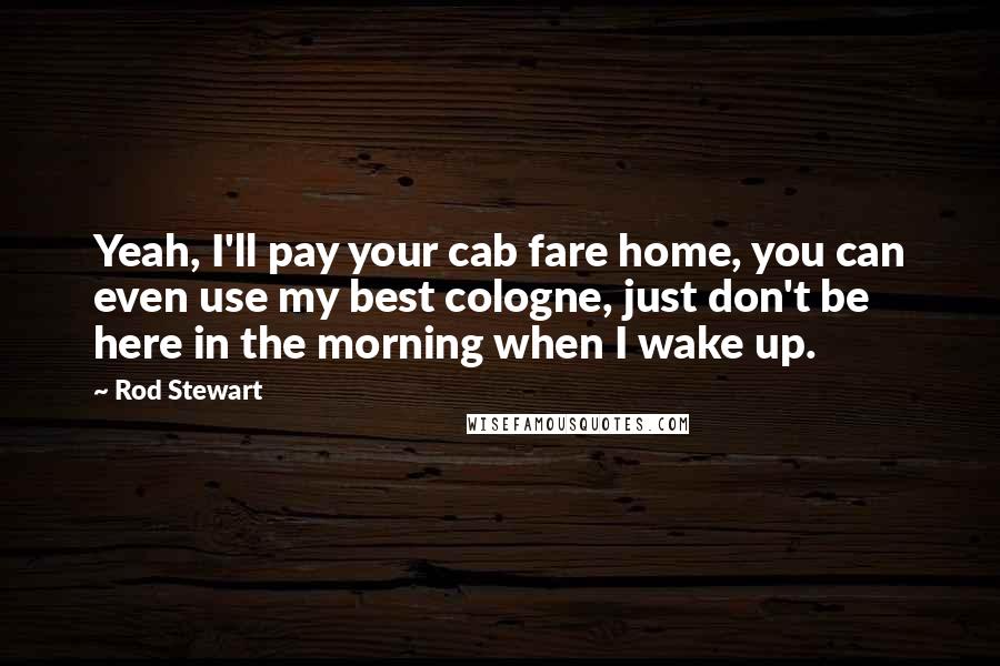 Rod Stewart Quotes: Yeah, I'll pay your cab fare home, you can even use my best cologne, just don't be here in the morning when I wake up.