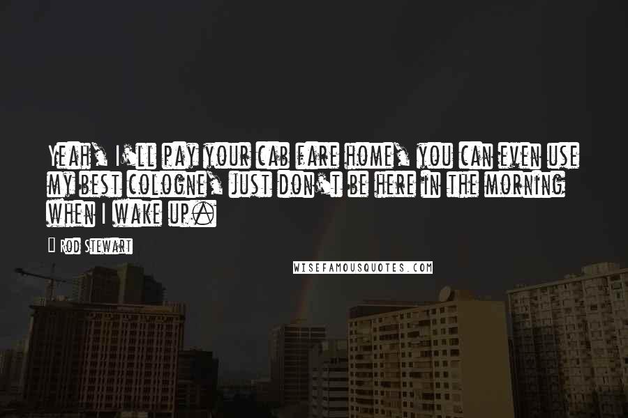 Rod Stewart Quotes: Yeah, I'll pay your cab fare home, you can even use my best cologne, just don't be here in the morning when I wake up.