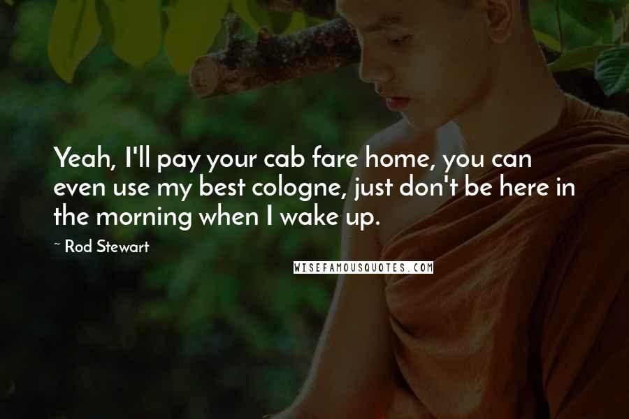 Rod Stewart Quotes: Yeah, I'll pay your cab fare home, you can even use my best cologne, just don't be here in the morning when I wake up.