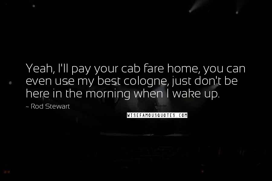 Rod Stewart Quotes: Yeah, I'll pay your cab fare home, you can even use my best cologne, just don't be here in the morning when I wake up.