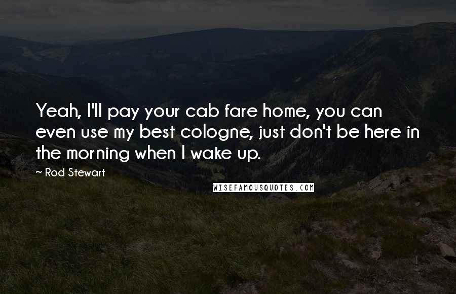 Rod Stewart Quotes: Yeah, I'll pay your cab fare home, you can even use my best cologne, just don't be here in the morning when I wake up.