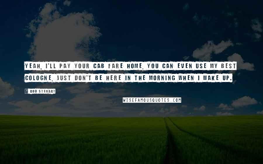 Rod Stewart Quotes: Yeah, I'll pay your cab fare home, you can even use my best cologne, just don't be here in the morning when I wake up.