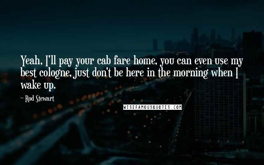 Rod Stewart Quotes: Yeah, I'll pay your cab fare home, you can even use my best cologne, just don't be here in the morning when I wake up.