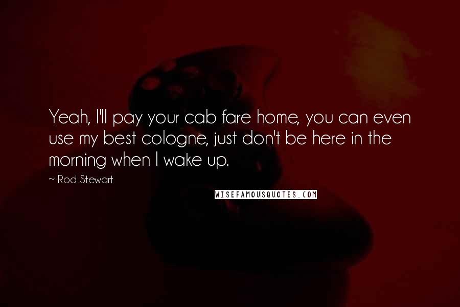 Rod Stewart Quotes: Yeah, I'll pay your cab fare home, you can even use my best cologne, just don't be here in the morning when I wake up.