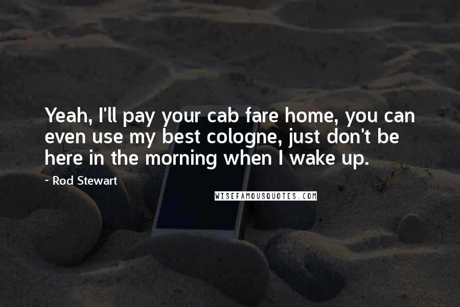 Rod Stewart Quotes: Yeah, I'll pay your cab fare home, you can even use my best cologne, just don't be here in the morning when I wake up.