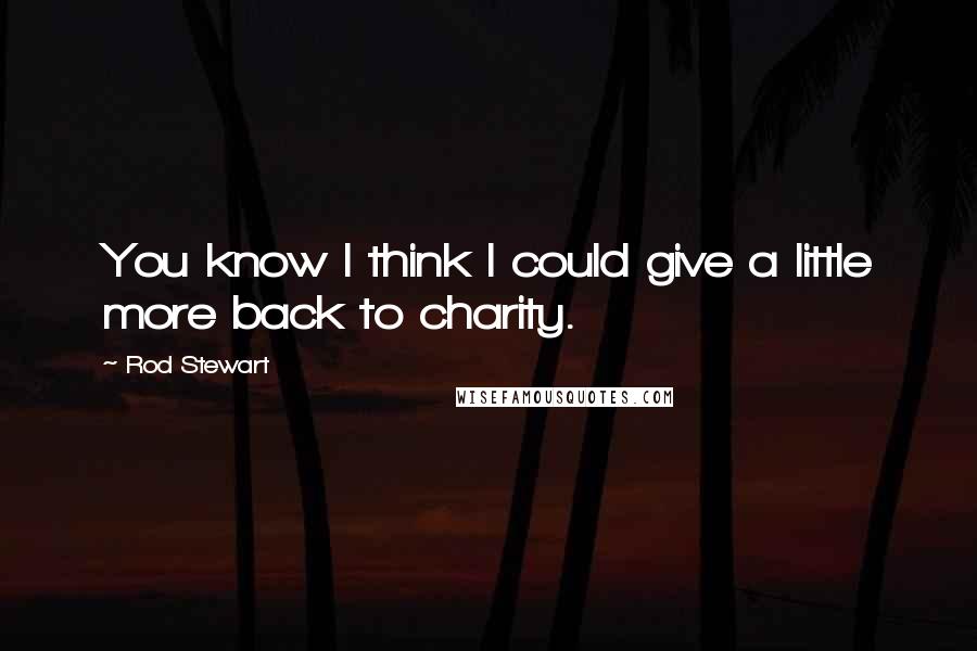 Rod Stewart Quotes: You know I think I could give a little more back to charity.