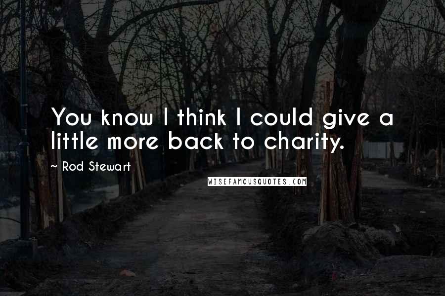 Rod Stewart Quotes: You know I think I could give a little more back to charity.