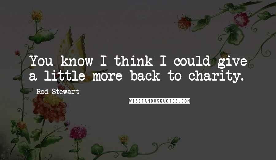 Rod Stewart Quotes: You know I think I could give a little more back to charity.