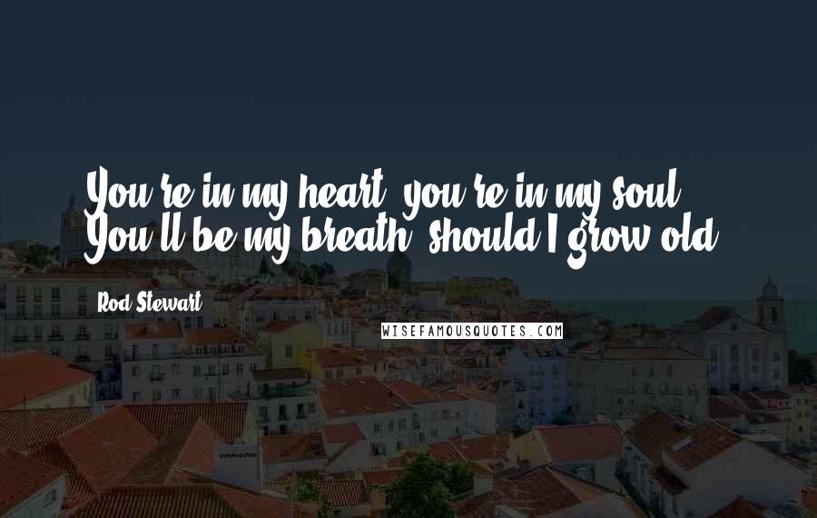 Rod Stewart Quotes: You're in my heart, you're in my soul. You'll be my breath, should I grow old.