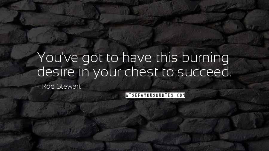 Rod Stewart Quotes: You've got to have this burning desire in your chest to succeed.