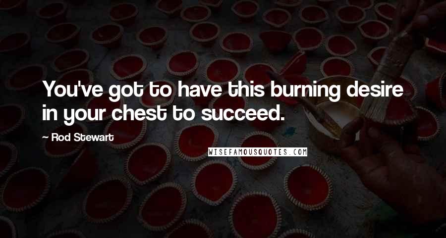 Rod Stewart Quotes: You've got to have this burning desire in your chest to succeed.