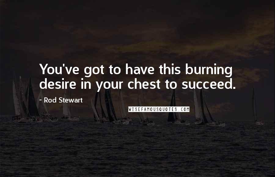 Rod Stewart Quotes: You've got to have this burning desire in your chest to succeed.