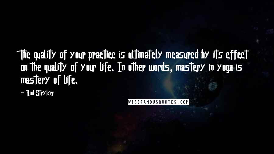 Rod Stryker Quotes: The quality of your practice is ultimately measured by its effect on the quality of your life. In other words, mastery in yoga is mastery of life.