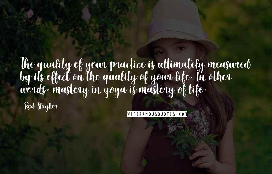 Rod Stryker Quotes: The quality of your practice is ultimately measured by its effect on the quality of your life. In other words, mastery in yoga is mastery of life.