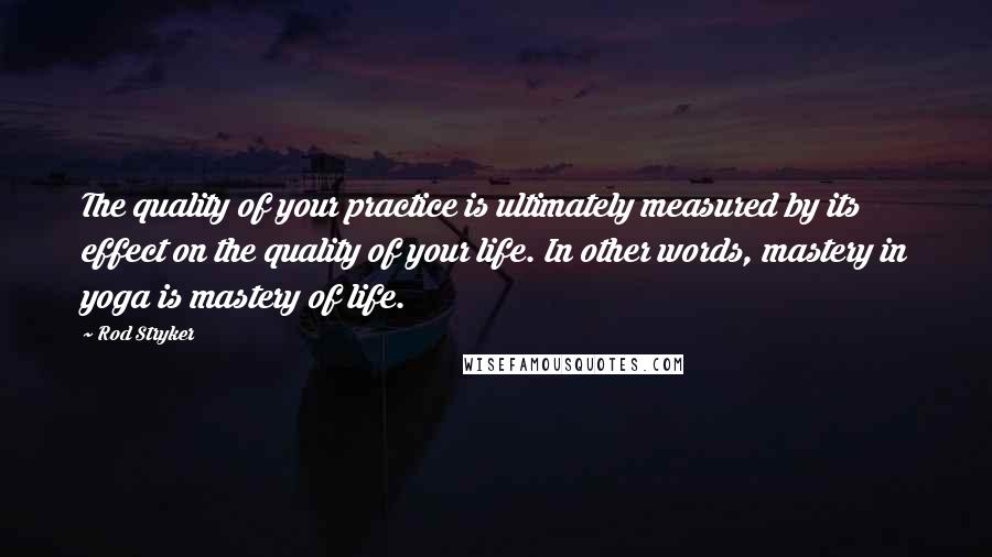 Rod Stryker Quotes: The quality of your practice is ultimately measured by its effect on the quality of your life. In other words, mastery in yoga is mastery of life.