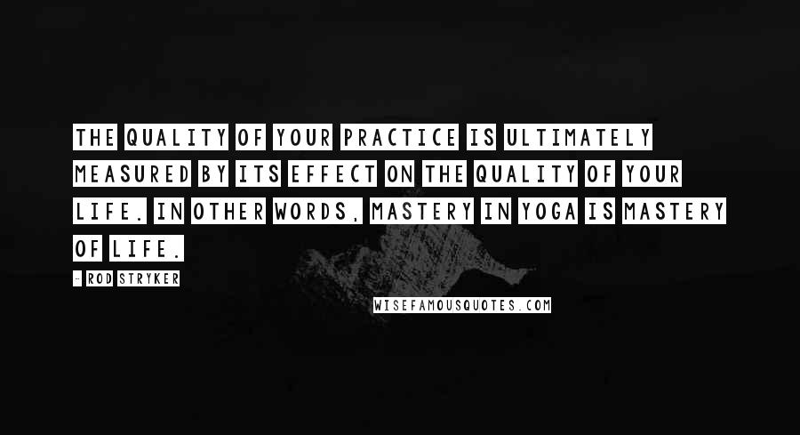 Rod Stryker Quotes: The quality of your practice is ultimately measured by its effect on the quality of your life. In other words, mastery in yoga is mastery of life.