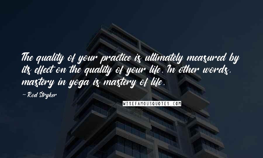 Rod Stryker Quotes: The quality of your practice is ultimately measured by its effect on the quality of your life. In other words, mastery in yoga is mastery of life.