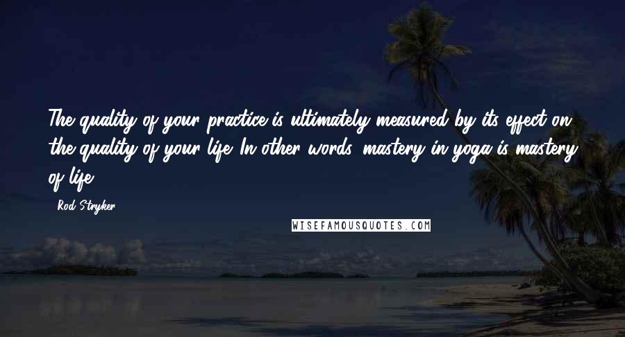 Rod Stryker Quotes: The quality of your practice is ultimately measured by its effect on the quality of your life. In other words, mastery in yoga is mastery of life.