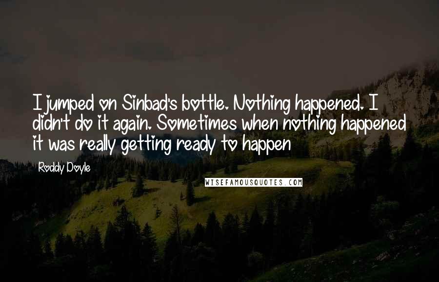 Roddy Doyle Quotes: I jumped on Sinbad's bottle. Nothing happened. I didn't do it again. Sometimes when nothing happened it was really getting ready to happen