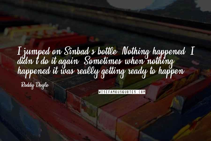 Roddy Doyle Quotes: I jumped on Sinbad's bottle. Nothing happened. I didn't do it again. Sometimes when nothing happened it was really getting ready to happen