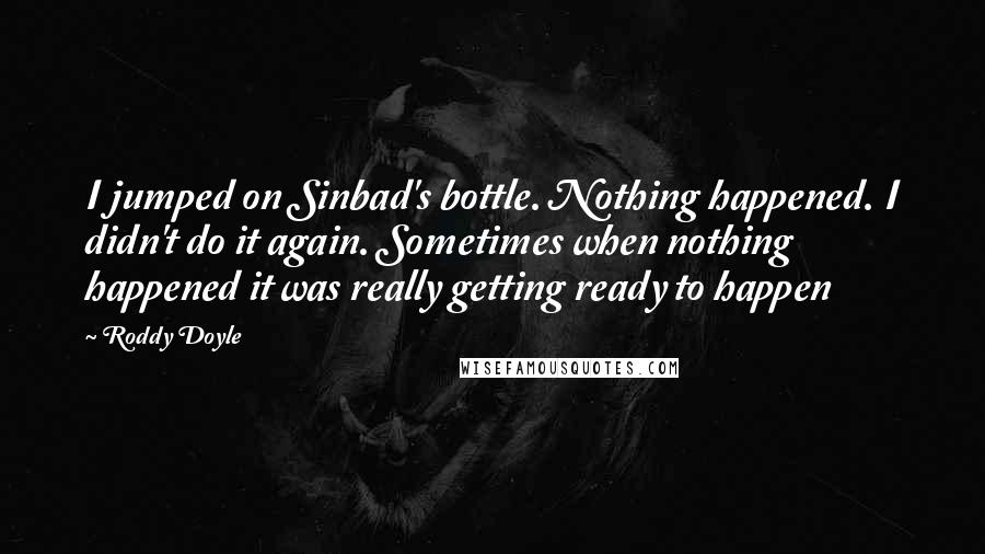 Roddy Doyle Quotes: I jumped on Sinbad's bottle. Nothing happened. I didn't do it again. Sometimes when nothing happened it was really getting ready to happen