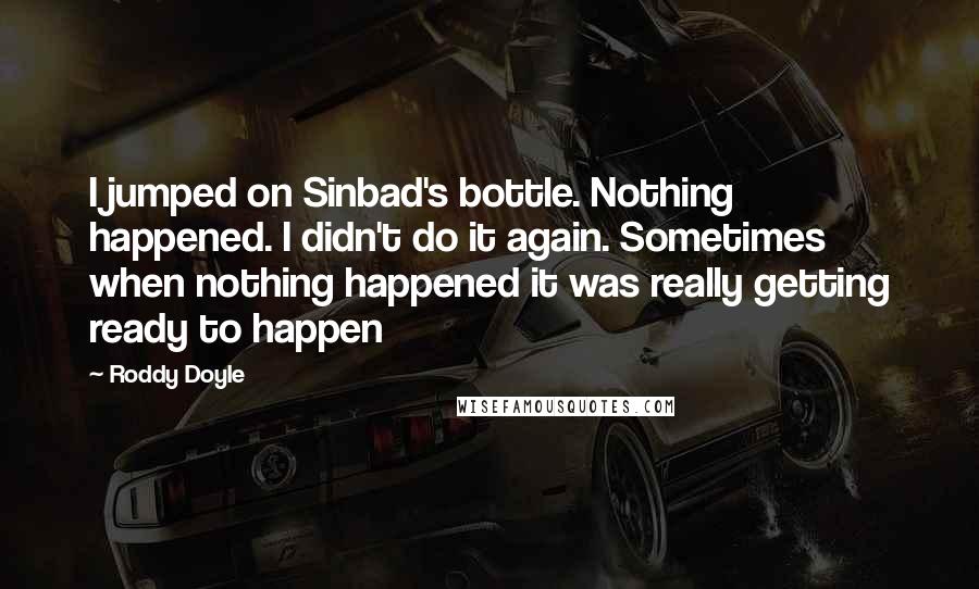 Roddy Doyle Quotes: I jumped on Sinbad's bottle. Nothing happened. I didn't do it again. Sometimes when nothing happened it was really getting ready to happen