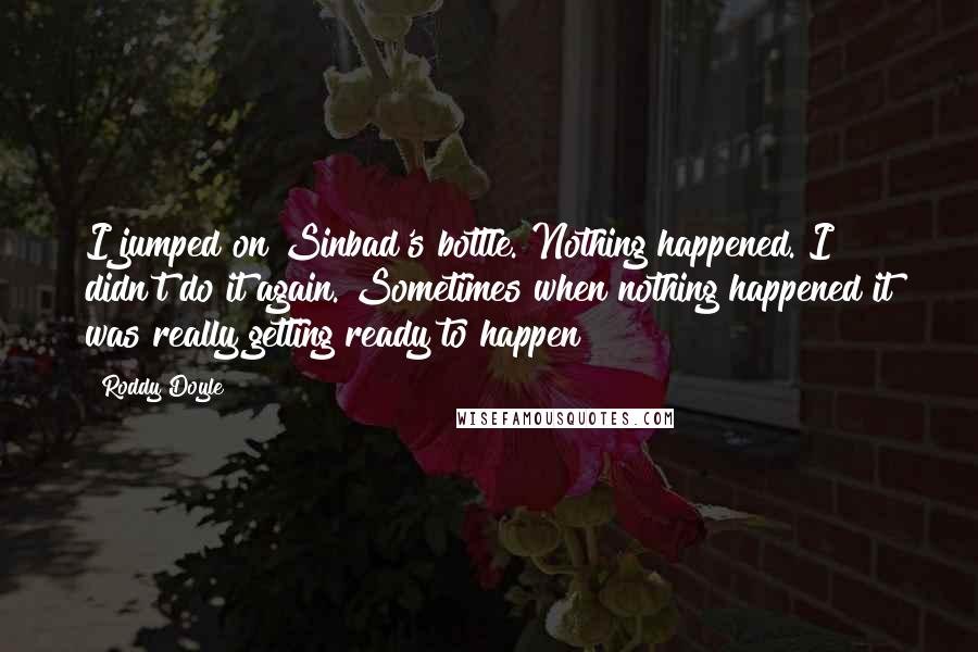 Roddy Doyle Quotes: I jumped on Sinbad's bottle. Nothing happened. I didn't do it again. Sometimes when nothing happened it was really getting ready to happen