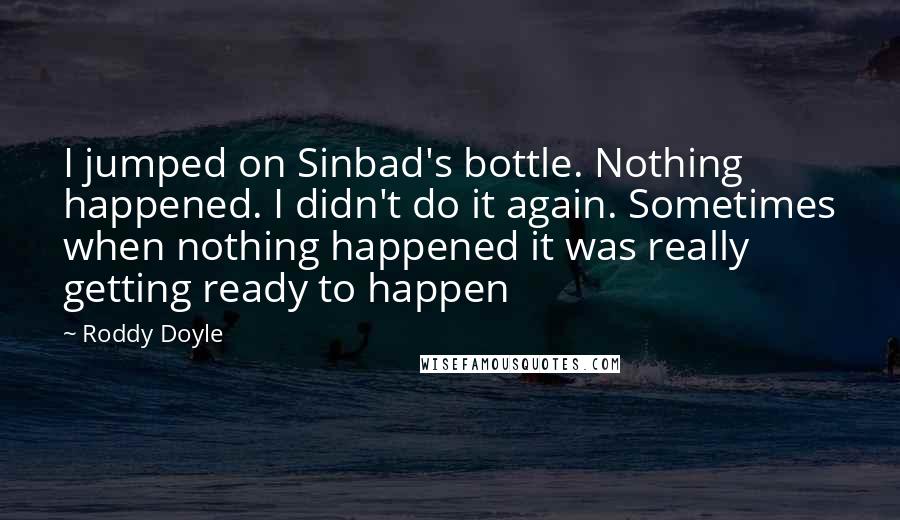 Roddy Doyle Quotes: I jumped on Sinbad's bottle. Nothing happened. I didn't do it again. Sometimes when nothing happened it was really getting ready to happen