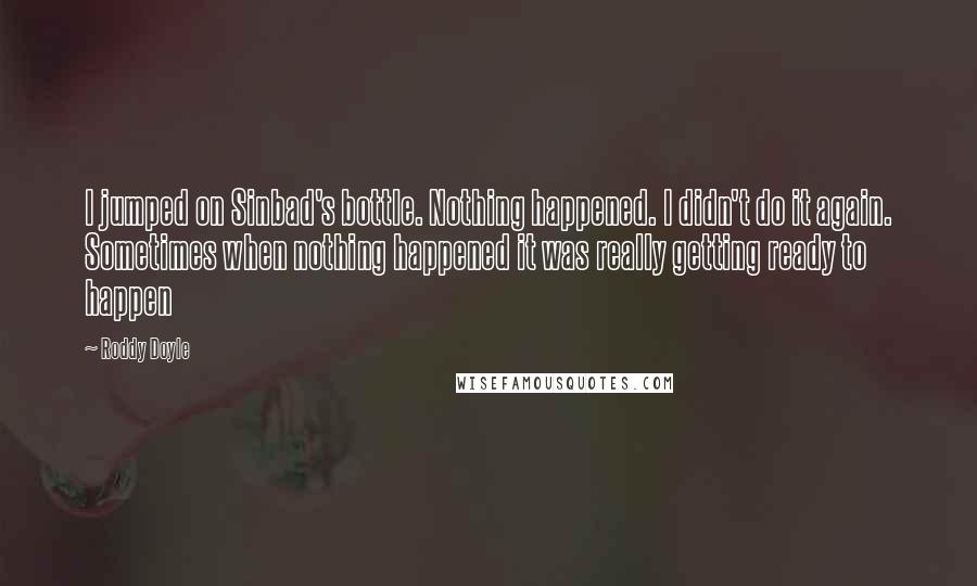 Roddy Doyle Quotes: I jumped on Sinbad's bottle. Nothing happened. I didn't do it again. Sometimes when nothing happened it was really getting ready to happen