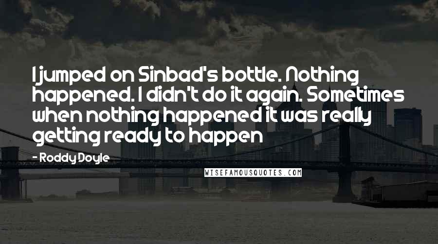 Roddy Doyle Quotes: I jumped on Sinbad's bottle. Nothing happened. I didn't do it again. Sometimes when nothing happened it was really getting ready to happen