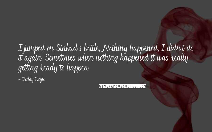 Roddy Doyle Quotes: I jumped on Sinbad's bottle. Nothing happened. I didn't do it again. Sometimes when nothing happened it was really getting ready to happen
