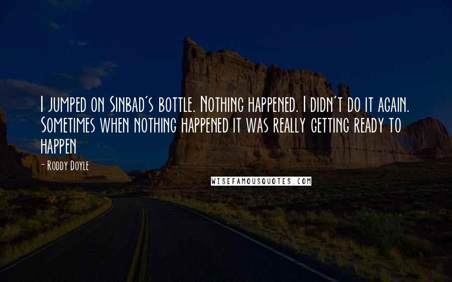 Roddy Doyle Quotes: I jumped on Sinbad's bottle. Nothing happened. I didn't do it again. Sometimes when nothing happened it was really getting ready to happen