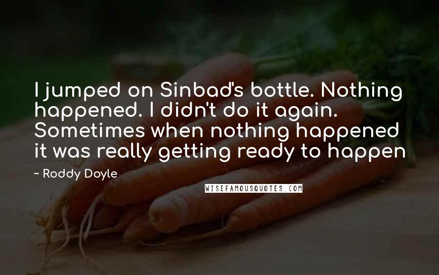 Roddy Doyle Quotes: I jumped on Sinbad's bottle. Nothing happened. I didn't do it again. Sometimes when nothing happened it was really getting ready to happen