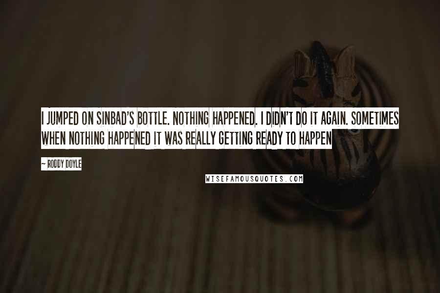 Roddy Doyle Quotes: I jumped on Sinbad's bottle. Nothing happened. I didn't do it again. Sometimes when nothing happened it was really getting ready to happen