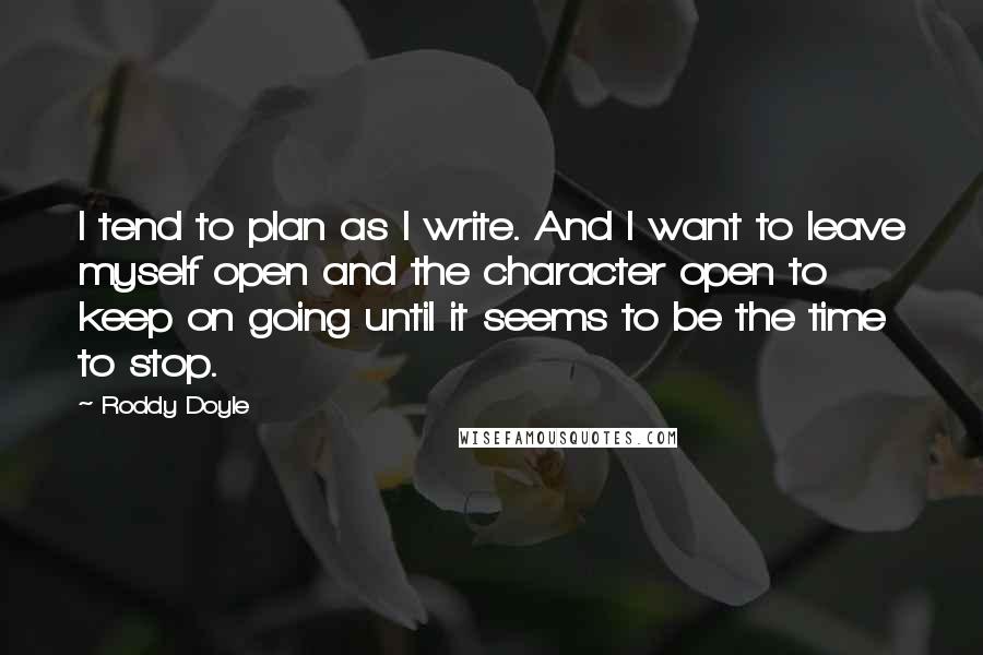 Roddy Doyle Quotes: I tend to plan as I write. And I want to leave myself open and the character open to keep on going until it seems to be the time to stop.