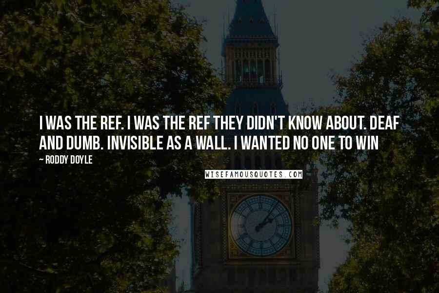 Roddy Doyle Quotes: I was the ref. I was the ref they didn't know about. Deaf and dumb. Invisible as a wall. I wanted no one to win