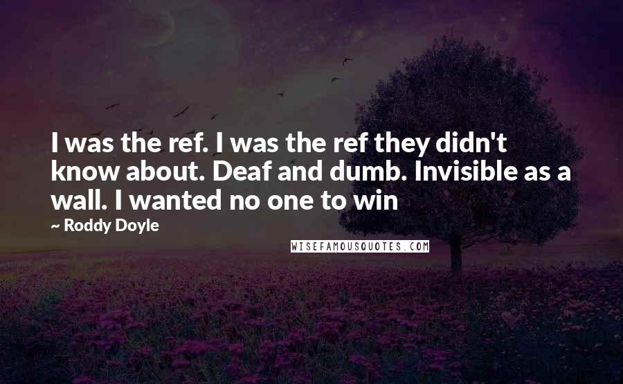 Roddy Doyle Quotes: I was the ref. I was the ref they didn't know about. Deaf and dumb. Invisible as a wall. I wanted no one to win