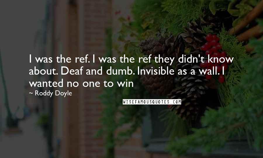 Roddy Doyle Quotes: I was the ref. I was the ref they didn't know about. Deaf and dumb. Invisible as a wall. I wanted no one to win