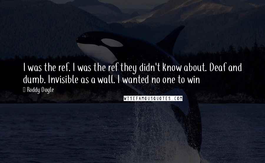 Roddy Doyle Quotes: I was the ref. I was the ref they didn't know about. Deaf and dumb. Invisible as a wall. I wanted no one to win