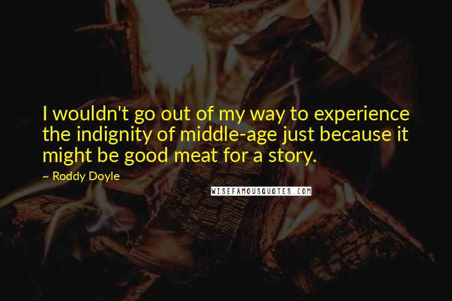 Roddy Doyle Quotes: I wouldn't go out of my way to experience the indignity of middle-age just because it might be good meat for a story.