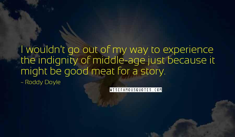 Roddy Doyle Quotes: I wouldn't go out of my way to experience the indignity of middle-age just because it might be good meat for a story.