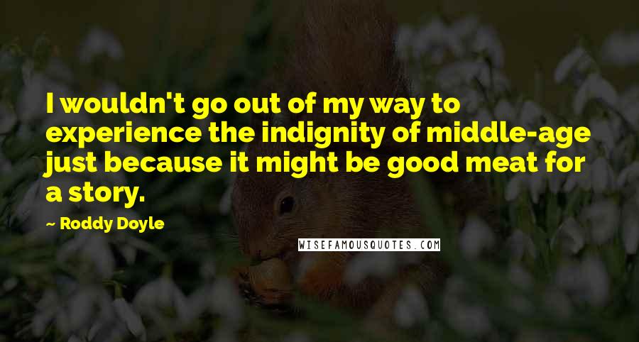 Roddy Doyle Quotes: I wouldn't go out of my way to experience the indignity of middle-age just because it might be good meat for a story.