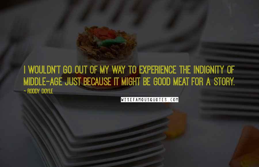 Roddy Doyle Quotes: I wouldn't go out of my way to experience the indignity of middle-age just because it might be good meat for a story.