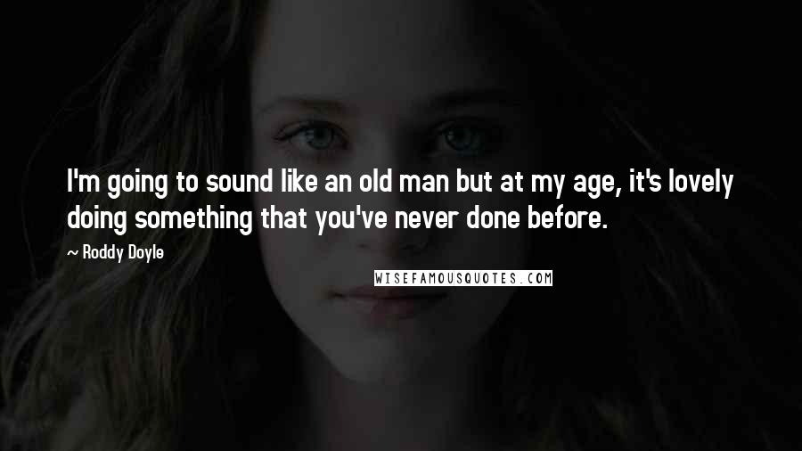 Roddy Doyle Quotes: I'm going to sound like an old man but at my age, it's lovely doing something that you've never done before.