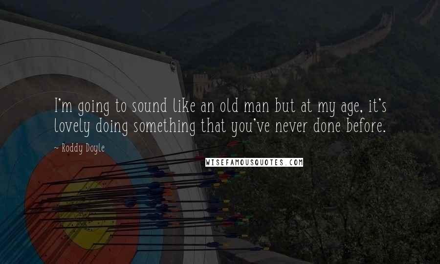 Roddy Doyle Quotes: I'm going to sound like an old man but at my age, it's lovely doing something that you've never done before.