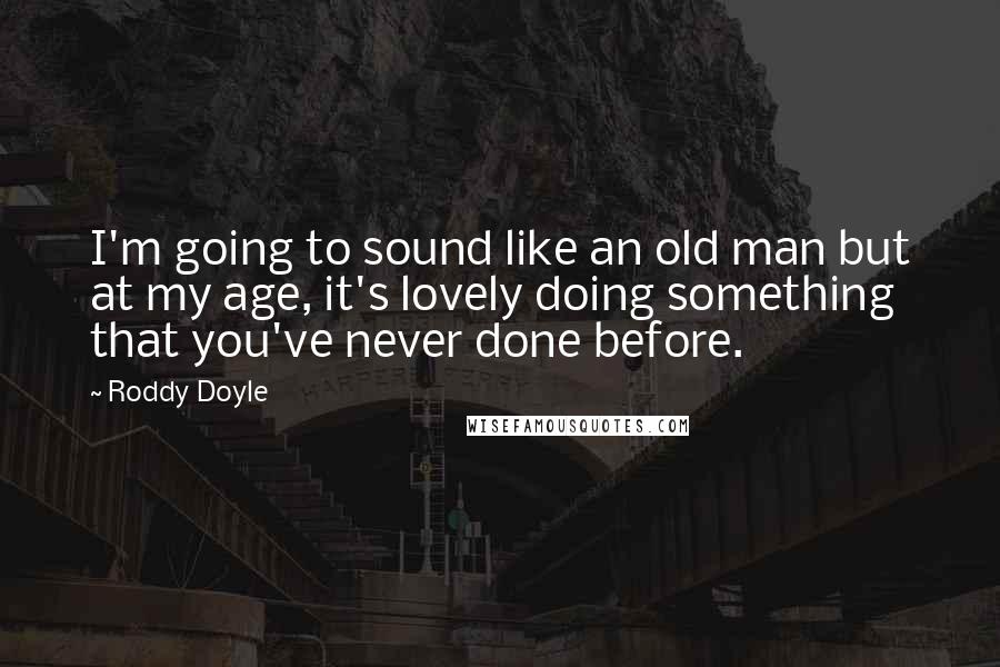 Roddy Doyle Quotes: I'm going to sound like an old man but at my age, it's lovely doing something that you've never done before.