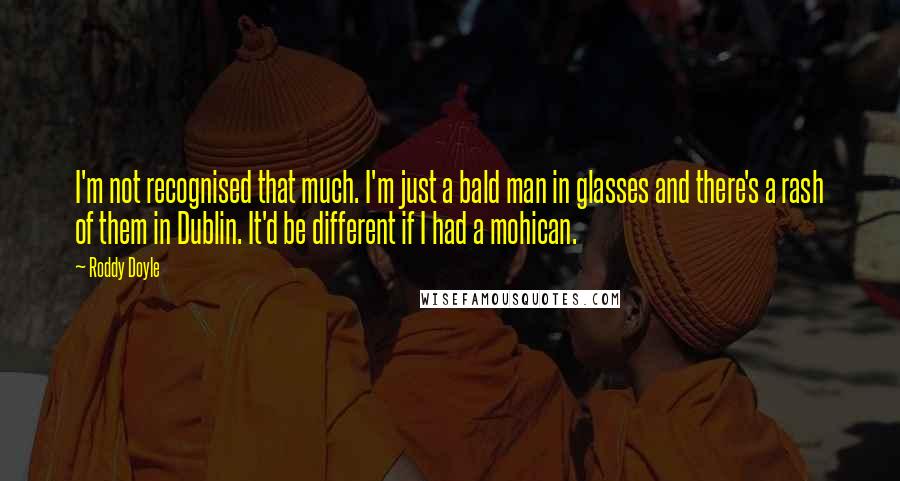 Roddy Doyle Quotes: I'm not recognised that much. I'm just a bald man in glasses and there's a rash of them in Dublin. It'd be different if I had a mohican.