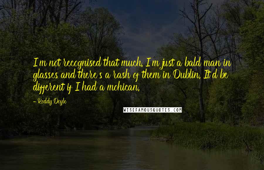 Roddy Doyle Quotes: I'm not recognised that much. I'm just a bald man in glasses and there's a rash of them in Dublin. It'd be different if I had a mohican.