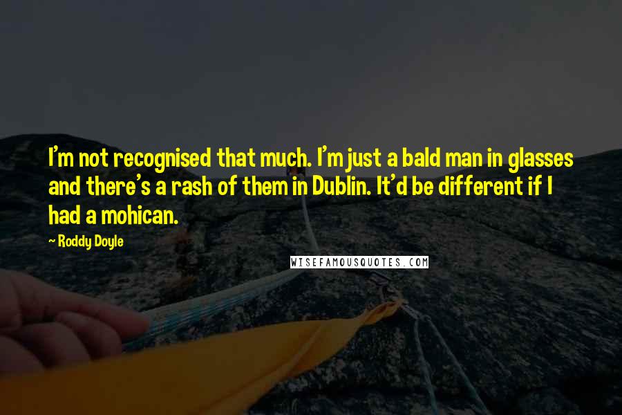 Roddy Doyle Quotes: I'm not recognised that much. I'm just a bald man in glasses and there's a rash of them in Dublin. It'd be different if I had a mohican.